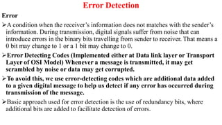 Error Detection
Error
A condition when the receiver’s information does not matches with the sender’s
information. During transmission, digital signals suffer from noise that can
introduce errors in the binary bits travelling from sender to receiver. That means a
0 bit may change to 1 or a 1 bit may change to 0.
Error Detecting Codes (Implemented either at Data link layer or Transport
Layer of OSI Model) Whenever a message is transmitted, it may get
scrambled by noise or data may get corrupted.
To avoid this, we use error-detecting codes which are additional data added
to a given digital message to help us detect if any error has occurred during
transmission of the message.
Basic approach used for error detection is the use of redundancy bits, where
additional bits are added to facilitate detection of errors.
 