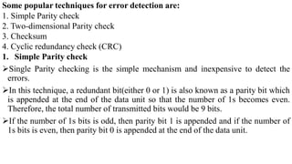 Some popular techniques for error detection are:
1. Simple Parity check
2. Two-dimensional Parity check
3. Checksum
4. Cyclic redundancy check (CRC)
1. Simple Parity check
Single Parity checking is the simple mechanism and inexpensive to detect the
errors.
In this technique, a redundant bit(either 0 or 1) is also known as a parity bit which
is appended at the end of the data unit so that the number of 1s becomes even.
Therefore, the total number of transmitted bits would be 9 bits.
If the number of 1s bits is odd, then parity bit 1 is appended and if the number of
1s bits is even, then parity bit 0 is appended at the end of the data unit.
 