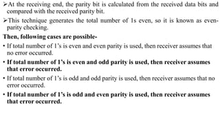At the receiving end, the parity bit is calculated from the received data bits and
compared with the received parity bit.
This technique generates the total number of 1s even, so it is known as even-
parity checking.
Then, following cases are possible-
• If total number of 1’s is even and even parity is used, then receiver assumes that
no error occurred.
• If total number of 1’s is even and odd parity is used, then receiver assumes
that error occurred.
• If total number of 1’s is odd and odd parity is used, then receiver assumes that no
error occurred.
• If total number of 1’s is odd and even parity is used, then receiver assumes
that error occurred.
 