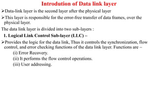 Introdution of Data link layer
Data-link layer is the second layer after the physical layer
This layer is responsible for the error-free transfer of data frames, over the
physical layer.
The data link layer is divided into two sub-layers :
1. Logical Link Control Sub-layer (LLC) –
Provides the logic for the data link, Thus it controls the synchronization, flow
control, and error checking functions of the data link layer. Functions are –
(i) Error Recovery.
(ii) It performs the flow control operations.
(iii) User addressing.
 