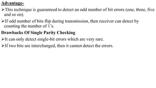 Advantage-
This technique is guaranteed to detect an odd number of bit errors (one, three, five
and so on).
If odd number of bits flip during transmission, then receiver can detect by
counting the number of 1’s.
Drawbacks Of Single Parity Checking
It can only detect single-bit errors which are very rare.
If two bits are interchanged, then it cannot detect the errors.
 
