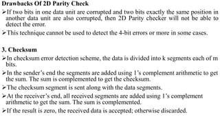 Drawbacks Of 2D Parity Check
If two bits in one data unit are corrupted and two bits exactly the same position in
another data unit are also corrupted, then 2D Parity checker will not be able to
detect the error.
This technique cannot be used to detect the 4-bit errors or more in some cases.
3. Checksum
In checksum error detection scheme, the data is divided into k segments each of m
bits.
In the sender’s end the segments are added using 1’s complement arithmetic to get
the sum. The sum is complemented to get the checksum.
The checksum segment is sent along with the data segments.
At the receiver’s end, all received segments are added using 1’s complement
arithmetic to get the sum. The sum is complemented.
If the result is zero, the received data is accepted; otherwise discarded.
 