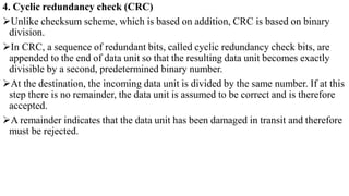 4. Cyclic redundancy check (CRC)
Unlike checksum scheme, which is based on addition, CRC is based on binary
division.
In CRC, a sequence of redundant bits, called cyclic redundancy check bits, are
appended to the end of data unit so that the resulting data unit becomes exactly
divisible by a second, predetermined binary number.
At the destination, the incoming data unit is divided by the same number. If at this
step there is no remainder, the data unit is assumed to be correct and is therefore
accepted.
A remainder indicates that the data unit has been damaged in transit and therefore
must be rejected.
 