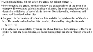 A single additional bit can detect the error, but cannot correct it.
For correcting the errors, one has to know the exact position of the error. For
example, If we want to calculate a single-bit error, the error correction code will
determine which one of seven bits is in error. To achieve this, we have to add
some additional redundant bits.
Suppose r is the number of redundant bits and d is the total number of the data
bits. The number of redundant bits r can be calculated by using the formula:
2r >=d+r+1
The value of r is calculated by using the above formula. For example, if the value
of d is 4, then the possible smallest value that satisfies the above relation would be
3.
 