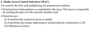 2. Media Access Control Sub-layer (MAC)
It controls the flow and multiplexing for transmission medium.
Transmission of data packets is controlled by this layer. This layer is responsible
for sending the data over the network interface card.
Functions are –
(i) To perform the control of access to media.
(ii) It performs the unique addressing to stations directly connected to LAN.
(iii) Detection of errors.
 