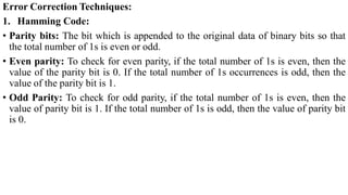 Error Correction Techniques:
1. Hamming Code:
• Parity bits: The bit which is appended to the original data of binary bits so that
the total number of 1s is even or odd.
• Even parity: To check for even parity, if the total number of 1s is even, then the
value of the parity bit is 0. If the total number of 1s occurrences is odd, then the
value of the parity bit is 1.
• Odd Parity: To check for odd parity, if the total number of 1s is even, then the
value of parity bit is 1. If the total number of 1s is odd, then the value of parity bit
is 0.
 