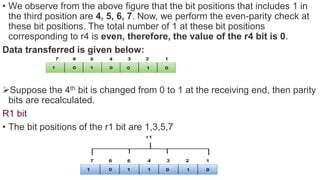 • We observe from the above figure that the bit positions that includes 1 in
the third position are 4, 5, 6, 7. Now, we perform the even-parity check at
these bit positions. The total number of 1 at these bit positions
corresponding to r4 is even, therefore, the value of the r4 bit is 0.
Data transferred is given below:
Suppose the 4th bit is changed from 0 to 1 at the receiving end, then parity
bits are recalculated.
R1 bit
• The bit positions of the r1 bit are 1,3,5,7
 