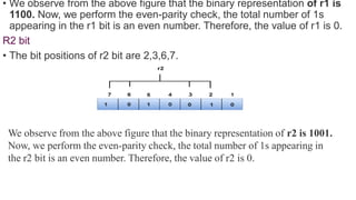 • We observe from the above figure that the binary representation of r1 is
1100. Now, we perform the even-parity check, the total number of 1s
appearing in the r1 bit is an even number. Therefore, the value of r1 is 0.
R2 bit
• The bit positions of r2 bit are 2,3,6,7.
We observe from the above figure that the binary representation of r2 is 1001.
Now, we perform the even-parity check, the total number of 1s appearing in
the r2 bit is an even number. Therefore, the value of r2 is 0.
 