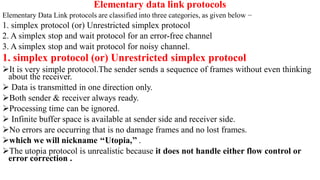 Elementary data link protocols
Elementary Data Link protocols are classified into three categories, as given below −
1. simplex protocol (or) Unrestricted simplex protocol
2. A simplex stop and wait protocol for an error-free channel
3. A simplex stop and wait protocol for noisy channel.
1. simplex protocol (or) Unrestricted simplex protocol
It is very simple protocol.The sender sends a sequence of frames without even thinking
about the receiver.
 Data is transmitted in one direction only.
Both sender & receiver always ready.
Processing time can be ignored.
 Infinite buffer space is available at sender side and receiver side.
No errors are occurring that is no damage frames and no lost frames.
which we will nickname ‘‘Utopia,’’ .
The utopia protocol is unrealistic because it does not handle either flow control or
error correction .
 