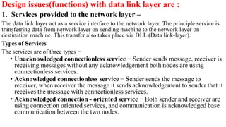 Design issues(functions) with data link layer are :
1. Services provided to the network layer –
The data link layer act as a service interface to the network layer. The principle service is
transferring data from network layer on sending machine to the network layer on
destination machine. This transfer also takes place via DLL (Data link-layer).
Types of Services
The services are of three types −
• Unacknowledged connectionless service − Sender sends message, receiver is
receiving messages without any acknowledgement both nodes are using
connectionless services.
• Acknowledged connectionless service − Sender sends the message to
receiver, when receiver the message it sends acknowledgement to sender that it
receives the message with connectionless services.
• Acknowledged connection - oriented service − Both sender and receiver are
using connection oriented services, and communication is acknowledged base
communication between the two nodes.
 