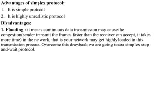Advantages of simplex protocol:
1. It is simple protocol
2. It is highly unrealistic protocol
Disadvantages:
1. Flooding : it means continuous data transmission may cause the
congestion(sender transmit the frames faster than the receiver can accept, it takes
more time) in the network, that is your network may get highly loaded in this
transmission process. Overcome this drawback we are going to see simplex stop-
and-wait protocol.
 