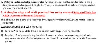 3. Delayed Acknowledgement/Data: After a timeout on the sender side, a long-
delayed acknowledgement might be wrongly considered as acknowledgement of
some other recent packet.
3. A simplex stop and wait protocol for noisy channel(Stop and Wait for
ARQ (Automatic Repeat Request))
The above 3 problems are resolved by Stop and Wait for ARQ (Automatic Repeat
Request).
Working of Stop and Wait for ARQ:
1) Sender A sends a data frame or packet with sequence number 0.
2) Receiver B, after receiving the data frame, sends an acknowledgement with
sequence number 0 (the sequence number of the next expected data frame or
packet)
 