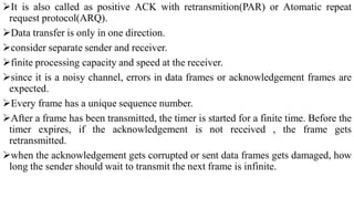 It is also called as positive ACK with retransmition(PAR) or Atomatic repeat
request protocol(ARQ).
Data transfer is only in one direction.
consider separate sender and receiver.
finite processing capacity and speed at the receiver.
since it is a noisy channel, errors in data frames or acknowledgement frames are
expected.
Every frame has a unique sequence number.
After a frame has been transmitted, the timer is started for a finite time. Before the
timer expires, if the acknowledgement is not received , the frame gets
retransmitted.
when the acknowledgement gets corrupted or sent data frames gets damaged, how
long the sender should wait to transmit the next frame is infinite.
 