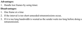 Advantages:
1. Handle lost frames by using timer.
Disadvantages:
1. One frame at a time
2. If the interval is too short unneeded retransmissions occur,
3. If it is too long bandwidth is wasted as the sender waits too long before doing a
retransmission.
 