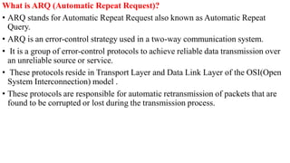 What is ARQ (Automatic Repeat Request)?
• ARQ stands for Automatic Repeat Request also known as Automatic Repeat
Query.
• ARQ is an error-control strategy used in a two-way communication system.
• It is a group of error-control protocols to achieve reliable data transmission over
an unreliable source or service.
• These protocols reside in Transport Layer and Data Link Layer of the OSI(Open
System Interconnection) model .
• These protocols are responsible for automatic retransmission of packets that are
found to be corrupted or lost during the transmission process.
 