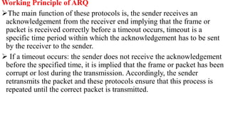 Working Principle of ARQ
The main function of these protocols is, the sender receives an
acknowledgement from the receiver end implying that the frame or
packet is received correctly before a timeout occurs, timeout is a
specific time period within which the acknowledgement has to be sent
by the receiver to the sender.
 If a timeout occurs: the sender does not receive the acknowledgement
before the specified time, it is implied that the frame or packet has been
corrupt or lost during the transmission. Accordingly, the sender
retransmits the packet and these protocols ensure that this process is
repeated until the correct packet is transmitted.
 