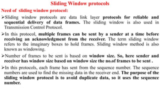 Sliding Window protocols
Need of sliding window protocol:
Sliding window protocols are data link layer protocols for reliable and
sequential delivery of data frames. The sliding window is also used in
Transmission Control Protocol.
In this protocol, multiple frames can be sent by a sender at a time before
receiving an acknowledgment from the receiver. The term sliding window
refers to the imaginary boxes to hold frames. Sliding window method is also
known as windowing.
Number of frames to be sent is based on window size. So, here sender and
receiver has window size based on window size the no.of frames to be sent .
In this protocols, each frame has sent from the sequence number. The sequence
numbers are used to find the missing data in the receiver end. The purpose of the
sliding window protocol is to avoid duplicate data, so it uses the sequence
number.
 