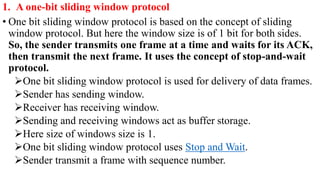 1. A one-bit sliding window protocol
• One bit sliding window protocol is based on the concept of sliding
window protocol. But here the window size is of 1 bit for both sides.
So, the sender transmits one frame at a time and waits for its ACK,
then transmit the next frame. It uses the concept of stop-and-wait
protocol.
One bit sliding window protocol is used for delivery of data frames.
Sender has sending window.
Receiver has receiving window.
Sending and receiving windows act as buffer storage.
Here size of windows size is 1.
One bit sliding window protocol uses Stop and Wait.
Sender transmit a frame with sequence number.
 