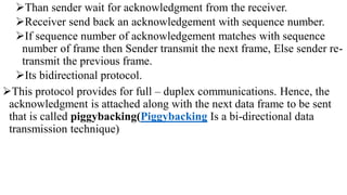 Than sender wait for acknowledgment from the receiver.
Receiver send back an acknowledgement with sequence number.
If sequence number of acknowledgement matches with sequence
number of frame then Sender transmit the next frame, Else sender re-
transmit the previous frame.
Its bidirectional protocol.
This protocol provides for full – duplex communications. Hence, the
acknowledgment is attached along with the next data frame to be sent
that is called piggybacking(Piggybacking Is a bi-directional data
transmission technique)
 