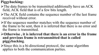Piggybacking:
The data frames to be transmitted additionally have an ACK
field, ACK field that is of a few bits length.
The ACK field contains the sequence number of the last frame
received without error.
If the sequence number matches with the sequence number of
the frame to be sent, then it is inferred that there is no error and
the frame is transmitted.
Otherwise , it is inferred that there is an error in the frame
and previous frame is retransmitted that is called
piggybacking.
Since this is a bi-directional protocol, the same algorithm
applies to both the communication parties.
 