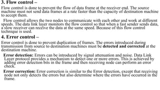 3. Flow control –
Flow control is done to prevent the flow of data frame at the receiver end. The source
machine must not send data frames at a rate faster than the capacity of destination machine
to accept them.
Flow control allows the two nodes to communicate with each other and work at different
speeds. The data link layer monitors the flow control so that when a fast sender sends data,
a slow receiver can receive the data at the same speed. Because of this flow control
technique is used.
4. Error control –
Error control is done to prevent duplication of frames. The errors introduced during
transmission from source to destination machines must be detected and corrected at the
destination machine.
Error detection: Errors can be introduced by signal attenuation and noise. Data Link
Layer protocol provides a mechanism to detect one or more errors. This is achieved by
adding error detection bits in the frame and then receiving node can perform an error
check.
Error correction: Error correction is similar to the Error detection, except that receiving
node not only detects the errors but also determine where the errors have occurred in the
frame.
 