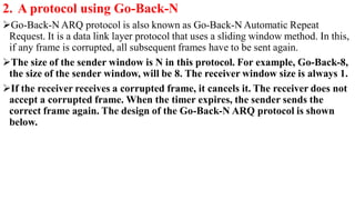 2. A protocol using Go-Back-N
Go-Back-N ARQ protocol is also known as Go-Back-N Automatic Repeat
Request. It is a data link layer protocol that uses a sliding window method. In this,
if any frame is corrupted, all subsequent frames have to be sent again.
The size of the sender window is N in this protocol. For example, Go-Back-8,
the size of the sender window, will be 8. The receiver window size is always 1.
If the receiver receives a corrupted frame, it cancels it. The receiver does not
accept a corrupted frame. When the timer expires, the sender sends the
correct frame again. The design of the Go-Back-N ARQ protocol is shown
below.
 