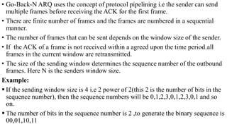 • Go-Back-N ARQ uses the concept of protocol pipelining i.e the sender can send
multiple frames before receiving the ACK for the first frame.
• There are finite number of frames and the frames are numbered in a sequential
manner.
• The number of frames that can be sent depends on the window size of the sender.
• If the ACK of a frame is not received within a agreed upon the time period.all
frames in the current window are retransmitted.
• The size of the sending window determines the sequence number of the outbound
frames. Here N is the senders window size.
Example:
 If the sending window size is 4 i.e 2 power of 2(this 2 is the number of bits in the
sequence number), then the sequence numbers will be 0,1,2,3,0,1,2,3,0,1 and so
on.
 The number of bits in the sequence number is 2 ,to generate the binary sequence is
00,01,10,11
 
