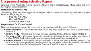 3. A protocol using Selective Repeat
Selective-repeat Automatic Repeat Request (ARQ) is one of the techniques where a data link layer
may deploy to control errors.
Techniques to control ARQ
Generally, there are three types of techniques which control the errors by Automatic Repeat
Request (ARQ) they are −
• Stop-and-wait ARQ
• Go-Back-N ARQ
• Selective Repeat ARQ
Requirements for Error Control
There are some requirements for error control mechanisms and they are as follows −
• Error detection − The sender and receiver, or any must ascertain that there is some error in
the transit.
• Positive ACK − Whenever a receiver receives a correct frame, it should acknowledge it.
• Negative ACK − Whenever the receiver receives a damaged frame or a duplicate frame, it
sends a NACK back to the sender and sender must retransmit the correct frame.
• Retransmission − The sender always maintains a clock and sets a timeout period. If an
ACK of data-frame previously transmitted does not arrive before the timeout, the sender
retransmits the frame, thinking that the frame or it’s ACK is lost in transit
 