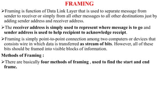 FRAMING
Framing is function of Data Link Layer that is used to separate message from
sender to receiver or simply from all other messages to all other destinations just by
adding sender address and receiver address.
The receiver address is simply used to represent where message is to go and
sender address is used to help recipient to acknowledge receipt.
Framing is simply point-to-point connection among two computers or devices that
consists wire in which data is transferred as stream of bits. However, all of these
bits should be framed into visible blocks of information.
Methods of Framing :
There are basically four methods of framing , used to find the start and end
frame.
 