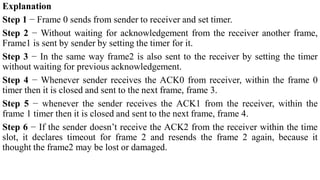 Explanation
Step 1 − Frame 0 sends from sender to receiver and set timer.
Step 2 − Without waiting for acknowledgement from the receiver another frame,
Frame1 is sent by sender by setting the timer for it.
Step 3 − In the same way frame2 is also sent to the receiver by setting the timer
without waiting for previous acknowledgement.
Step 4 − Whenever sender receives the ACK0 from receiver, within the frame 0
timer then it is closed and sent to the next frame, frame 3.
Step 5 − whenever the sender receives the ACK1 from the receiver, within the
frame 1 timer then it is closed and sent to the next frame, frame 4.
Step 6 − If the sender doesn’t receive the ACK2 from the receiver within the time
slot, it declares timeout for frame 2 and resends the frame 2 again, because it
thought the frame2 may be lost or damaged.
 