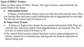 Types of HDLC Frames:
There are three types of HDLC frames. The type of frame is determined by the
control field of the frame −
I. Information frame:
I-frames or Information frames carry user data from the network layer. They
also include flow and error control information that is piggybacked on user data.
The first bit of control field of I-frame is 0.
II. Supervisory Frame:
 S-frames or Supervisory frames do not contain information field. They are
used for flow and error control when piggybacking is not required. The first
two bits of control field of S-frame is 10.
The control field executes control functions such as acknowledgement of
frames, request for re-transmission, and requests for limited suspension of
frames being sent.
 