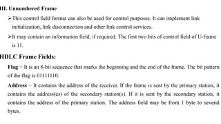 III. Unnumbered Frame
This control field format can also be used for control purposes. It can implement link
initialization, link disconnection and other link control services.
It may contain an information field, if required. The first two bits of control field of U-frame
is 11.
HDLC Frame Fields:
Flag − It is an 8-bit sequence that marks the beginning and the end of the frame. The bit pattern
of the flag is 01111110.
Address − It contains the address of the receiver. If the frame is sent by the primary station, it
contains the address(es) of the secondary station(s). If it is sent by the secondary station, it
contains the address of the primary station. The address field may be from 1 byte to several
bytes.
 