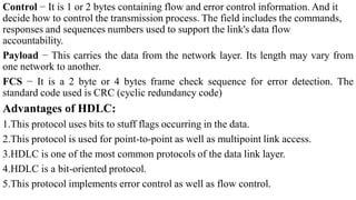 Control − It is 1 or 2 bytes containing flow and error control information. And it
decide how to control the transmission process. The field includes the commands,
responses and sequences numbers used to support the link's data flow
accountability.
Payload − This carries the data from the network layer. Its length may vary from
one network to another.
FCS − It is a 2 byte or 4 bytes frame check sequence for error detection. The
standard code used is CRC (cyclic redundancy code)
Advantages of HDLC:
1.This protocol uses bits to stuff flags occurring in the data.
2.This protocol is used for point-to-point as well as multipoint link access.
3.HDLC is one of the most common protocols of the data link layer.
4.HDLC is a bit-oriented protocol.
5.This protocol implements error control as well as flow control.
 