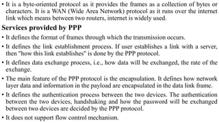 • It is a byte-oriented protocol as it provides the frames as a collection of bytes or
characters. It is a WAN (Wide Area Network) protocol as it runs over the internet
link which means between two routers, internet is widely used.
Services provided by PPP
• It defines the format of frames through which the transmission occurs.
• It defines the link establishment process. If user establishes a link with a server,
then "how this link establishes" is done by the PPP protocol.
• It defines data exchange process, i.e., how data will be exchanged, the rate of the
exchange.
• The main feature of the PPP protocol is the encapsulation. It defines how network
layer data and information in the payload are encapsulated in the data link frame.
• It defines the authentication process between the two devices. The authentication
between the two devices, handshaking and how the password will be exchanged
between two devices are decided by the PPP protocol.
• It does not support flow control mechanism.
 