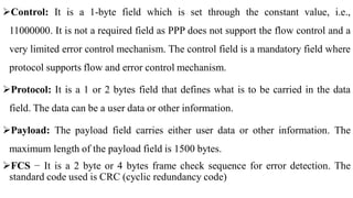 Control: It is a 1-byte field which is set through the constant value, i.e.,
11000000. It is not a required field as PPP does not support the flow control and a
very limited error control mechanism. The control field is a mandatory field where
protocol supports flow and error control mechanism.
Protocol: It is a 1 or 2 bytes field that defines what is to be carried in the data
field. The data can be a user data or other information.
Payload: The payload field carries either user data or other information. The
maximum length of the payload field is 1500 bytes.
FCS − It is a 2 byte or 4 bytes frame check sequence for error detection. The
standard code used is CRC (cyclic redundancy code)
 