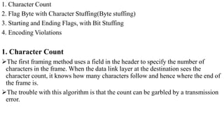 1. Character Count
2. Flag Byte with Character Stuffing(Byte stuffing)
3. Starting and Ending Flags, with Bit Stuffing
4. Encoding Violations
1. Character Count
The first framing method uses a field in the header to specify the number of
characters in the frame. When the data link layer at the destination sees the
character count, it knows how many characters follow and hence where the end of
the frame is.
The trouble with this algorithm is that the count can be garbled by a transmission
error.
 