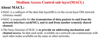 Medium Access Control sub layer(MACL)
About MACL:
MAC is a sublayer of the data link layer(DLL) in the seven layer OSI network
reference model.
MAC is responsible for the transmission of data packets to and from the
network interface card(NIC), and to and from another remotely shared
channel.
The basic function of MAC is to provide an addressing mechanism and
channel access. So that each node available on a network can communicate with
each other nodes available on the same or other networks.
 