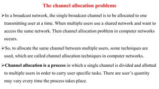 The channel allocation problems
In a broadcast network, the single broadcast channel is to be allocated to one
transmitting user at a time. When multiple users use a shared network and want to
access the same network. Then channel allocation problem in computer networks
occurs.
So, to allocate the same channel between multiple users, some techniques are
used, which are called channel allocation techniques in computer networks.
Channel allocation is a process in which a single channel is divided and allotted
to multiple users in order to carry user specific tasks. There are user’s quantity
may vary every time the process takes place.
 