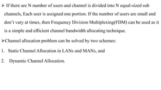  If there are N number of users and channel is divided into N equal-sized sub
channels, Each user is assigned one portion. If the number of users are small and
don’t vary at times, then Frequency Division Multiplexing(FDM) can be used as it
is a simple and efficient channel bandwidth allocating technique.
Channel allocation problem can be solved by two schemes:
1. Static Channel Allocation in LANs and MANs, and
2. Dynamic Channel Allocation.
 
