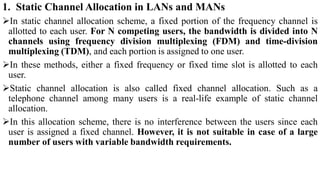 1. Static Channel Allocation in LANs and MANs
In static channel allocation scheme, a fixed portion of the frequency channel is
allotted to each user. For N competing users, the bandwidth is divided into N
channels using frequency division multiplexing (FDM) and time-division
multiplexing (TDM), and each portion is assigned to one user.
In these methods, either a fixed frequency or fixed time slot is allotted to each
user.
Static channel allocation is also called fixed channel allocation. Such as a
telephone channel among many users is a real-life example of static channel
allocation.
In this allocation scheme, there is no interference between the users since each
user is assigned a fixed channel. However, it is not suitable in case of a large
number of users with variable bandwidth requirements.
 