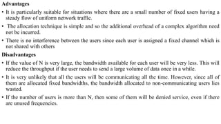 Advantages
• It is particularly suitable for situations where there are a small number of fixed users having a
steady flow of uniform network traffic.
• The allocation technique is simple and so the additional overhead of a complex algorithm need
not be incurred.
• There is no interference between the users since each user is assigned a fixed channel which is
not shared with others
Disadvantages
• If the value of N is very large, the bandwidth available for each user will be very less. This will
reduce the throughput if the user needs to send a large volume of data once in a while.
• It is very unlikely that all the users will be communicating all the time. However, since all of
them are allocated fixed bandwidths, the bandwidth allocated to non-communicating users lies
wasted.
• If the number of users is more than N, then some of them will be denied service, even if there
are unused frequencies.
 