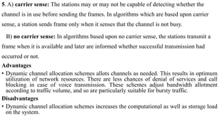 5. A) carrier sense: The stations may or may not be capable of detecting whether the
channel is in use before sending the frames. In algorithms which are based upon carrier
sense, a station sends frame only when it senses that the channel is not busy.
B) no carrier sense: In algorithms based upon no carrier sense, the stations transmit a
frame when it is available and later are informed whether successful transmission had
occurred or not.
Advantages
• Dynamic channel allocation schemes allots channels as needed. This results in optimum
utilization of network resources. There are less chances of denial of services and call
blocking in case of voice transmission. These schemes adjust bandwidth allotment
according to traffic volume, and so are particularly suitable for bursty traffic.
Disadvantages
• Dynamic channel allocation schemes increases the computational as well as storage load
on the system.
 