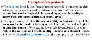 Multiple access protocols
The data link layer is used in a computer network to transmit the data
between two devices or nodes. It divides the layer into parts such
as data link control(logical link control layer) and the multiple
access resolution/protocol(media access layer).
The upper layer(LLC) has the responsibility to flow control and the
error control in the data link layer, and hence it is termed as logical
of data link control. Whereas the lower sub-layer(MAC) is used to
reduce the collision and handle multiple access on a channel. Hence
it is termed as media access control or the multiple access resolutions.
 