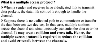 What is a multiple access protocol?
When a sender and receiver have a dedicated link to transmit
data packets, the data link control is enough to handle the
channel.
Suppose there is no dedicated path to communicate or transfer
the data between two devices. In that case, multiple stations
access the channel and simultaneously transmits the data over the
channel. It may create collision and cross talk. Hence, the
multiple access protocol is required to reduce the collision
and avoid crosstalk between the channels.
 