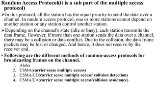 Random Access Protocol(it is a sub part of the multiple access
protocol)
In this protocol, all the station has the equal priority to send the data over a
channel. In random access protocol, one or more stations cannot depend on
another station or any station control another station.
Depending on the channel's state (idle or busy), each station transmits the
data frame. However, if more than one station sends the data over a channel,
there may be a collision or data conflict. Due to the collision, the data frame
packets may be lost or changed. And hence, it does not receive by the
receiver end.
• Following are the different methods of random-access protocols for
broadcasting frames on the channel.
1. Aloha
2. CSMA(carrier sense multiple access)
3. CSMA/CD(carrier sense multiple access/ collision detection)
4. CSMA/CA(carrier sense multiple access/collision avoidance)
 
