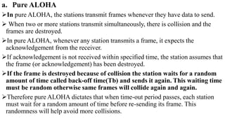 a. Pure ALOHA
In pure ALOHA, the stations transmit frames whenever they have data to send.
 When two or more stations transmit simultaneously, there is collision and the
frames are destroyed.
In pure ALOHA, whenever any station transmits a frame, it expects the
acknowledgement from the receiver.
If acknowledgement is not received within specified time, the station assumes that
the frame (or acknowledgement) has been destroyed.
If the frame is destroyed because of collision the station waits for a random
amount of time called back-off time(Tb) and sends it again. This waiting time
must be random otherwise same frames will collide again and again.
Therefore pure ALOHA dictates that when time-out period passes, each station
must wait for a random amount of time before re-sending its frame. This
randomness will help avoid more collisions.
 