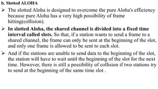 b. Slotted ALOHA
 The slotted Aloha is designed to overcome the pure Aloha's efficiency
because pure Aloha has a very high possibility of frame
hitting(collision).
 In slotted Aloha, the shared channel is divided into a fixed time
interval called slots. So that, if a station wants to send a frame to a
shared channel, the frame can only be sent at the beginning of the slot,
and only one frame is allowed to be sent to each slot.
 And if the stations are unable to send data to the beginning of the slot,
the station will have to wait until the beginning of the slot for the next
time. However, there is still a possibility of collision if two stations try
to send at the beginning of the same time slot .
 
