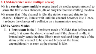 2. CSMA(carrier sense multiple access)
It is a carrier sense multiple access based on media access protocol to
sense the traffic on a channel (idle or busy) before transmitting the data.
It means that if the channel is idle, the station can send data to the
channel. Otherwise, it must wait until the channel becomes idle. Hence,
it reduces the chances of a collision on a transmission medium.
CSMAAccess Modes
I. 1-Persistent: In the 1-Persistent mode of CSMA that defines each
node, first sense the shared channel and if the channel is idle, it
immediately sends the data. Else it must wait and keep track of the
status of the channel to be idle and broadcast the frame
unconditionally as soon as the channel is idle.
 