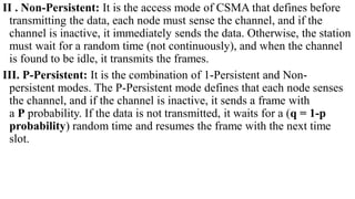 II . Non-Persistent: It is the access mode of CSMA that defines before
transmitting the data, each node must sense the channel, and if the
channel is inactive, it immediately sends the data. Otherwise, the station
must wait for a random time (not continuously), and when the channel
is found to be idle, it transmits the frames.
III. P-Persistent: It is the combination of 1-Persistent and Non-
persistent modes. The P-Persistent mode defines that each node senses
the channel, and if the channel is inactive, it sends a frame with
a P probability. If the data is not transmitted, it waits for a (q = 1-p
probability) random time and resumes the frame with the next time
slot.
 