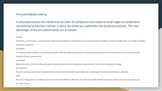 Precoated Metals Coating
In precoated metals, the metals that are taken for production are coated at initial stages as compared to
conventional production method, in which the metal are coated after the production process. The main
advantages of the pre coated metals are as follows:
Beauty:
Architects, manufacturers and consumers appreciate the beauty and benefits of coil-coated metal, including consistent quality, low cost, design flexibility
and green properties
Durability:
Pre-painted metal products are amazingly durable. With the appropriate surface treatments, pre-painted steel and aluminum can be made virtually
waterproof and weatherproof
Innovation:
Manufacturers of the most advanced green building materials and renewable energy products rely on coil coating technology.
Environment:
The coil coating process itself is considered the most environmentally responsible way to apply paint to steel and aluminum substrate
Cost:
The coil coating process is widely known to be the most efficient, effective and environmentally friendly way to pre-clean, pre-treat, pre-prime and
pre-paint metal
 